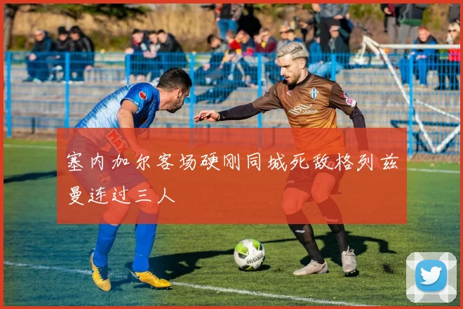 塞内加尔客场硬刚同城死敌格列兹曼连过三人
