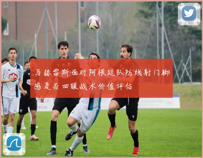马赫雷斯面对阿根廷队防线射门脚感是否回暖战术价值评估