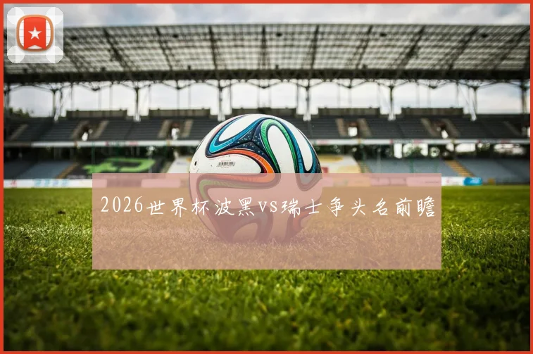2026世界杯波黑vs瑞士争头名前瞻