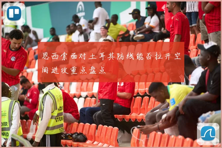 恩西索面对土耳其防线能否拉开空间进攻重点盘点