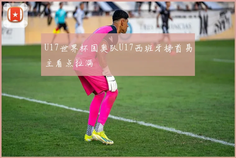 U17世界杯国奥队U17西班牙榜首易主看点拉满