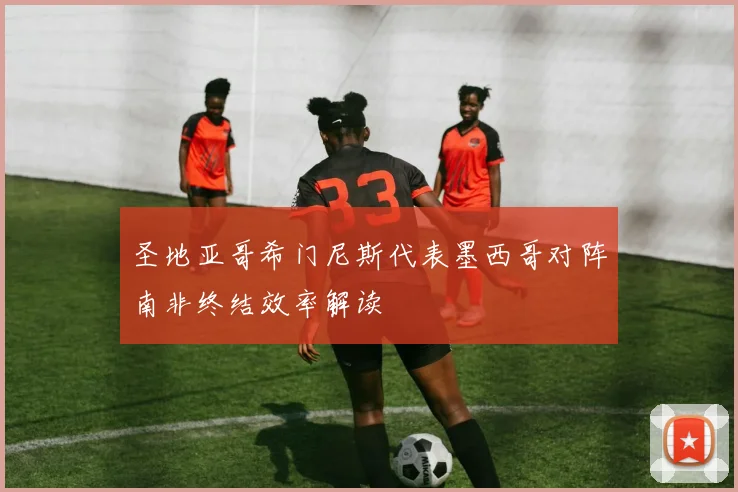 圣地亚哥希门尼斯代表墨西哥对阵南非终结效率解读
