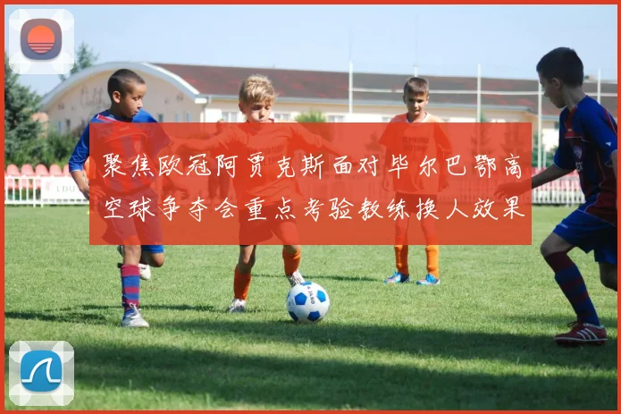 聚焦欧冠阿贾克斯面对毕尔巴鄂高空球争夺会重点考验教练换人效果