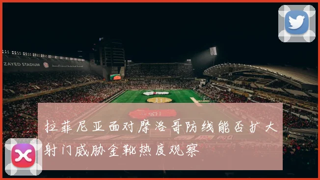拉菲尼亚面对摩洛哥防线能否扩大射门威胁金靴热度观察