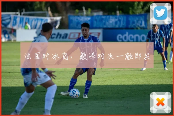 法国对冰岛，巅峰对决一触即发