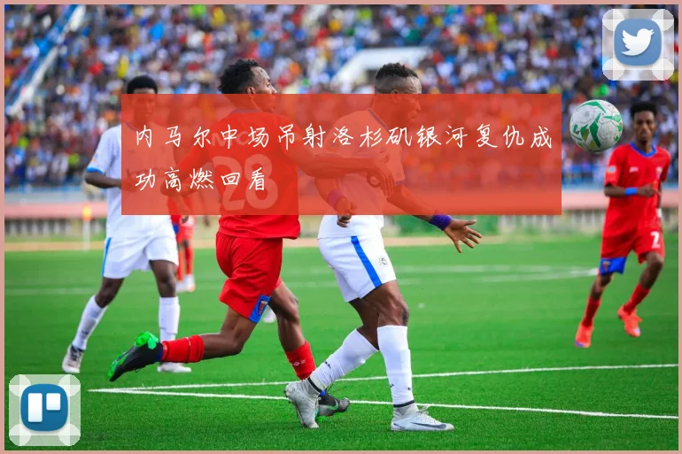内马尔中场吊射洛杉矶银河复仇成功高燃回看