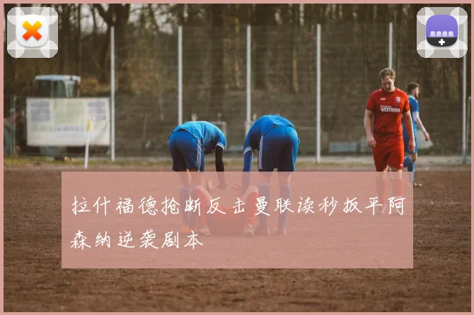 拉什福德抢断反击曼联读秒扳平阿森纳逆袭剧本