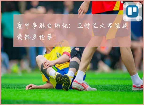 意甲争冠白热化：亚特兰大客场逆袭佛罗伦萨