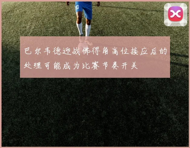 巴尔韦德迎战佛得角高位接应后的处理可能成为比赛节奏开关
