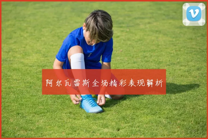 阿尔瓦雷斯全场精彩表现解析