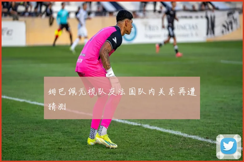 姆巴佩无视队友法国队内关系再遭猜测