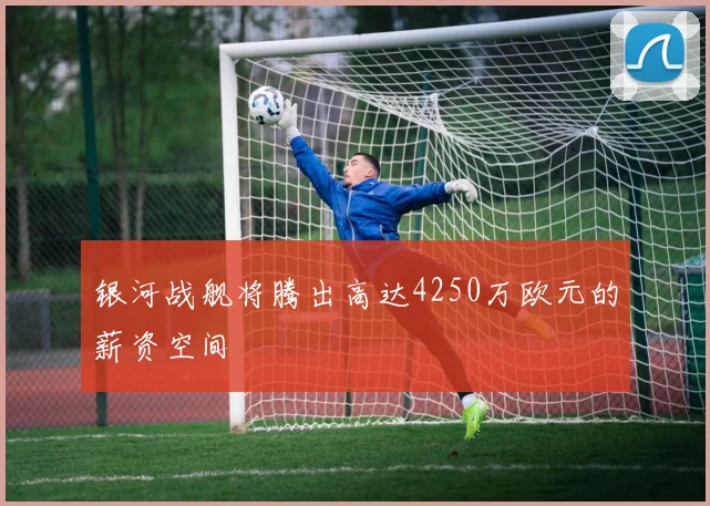 银河战舰将腾出高达4250万欧元的薪资空间