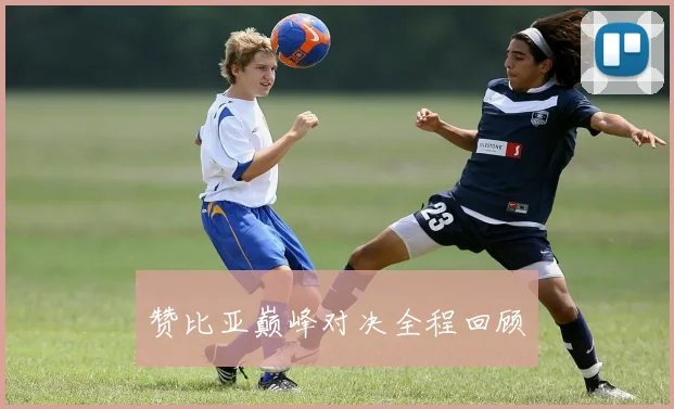 赞比亚巅峰对决全程回顾