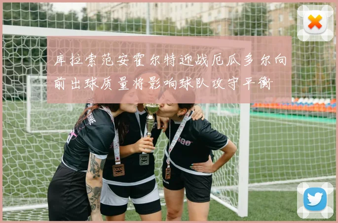 库拉索范安霍尔特迎战厄瓜多尔向前出球质量将影响球队攻守平衡