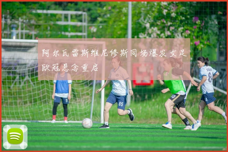 阿尔瓦雷斯维尼修斯同场爆发女足欧冠悬念重启