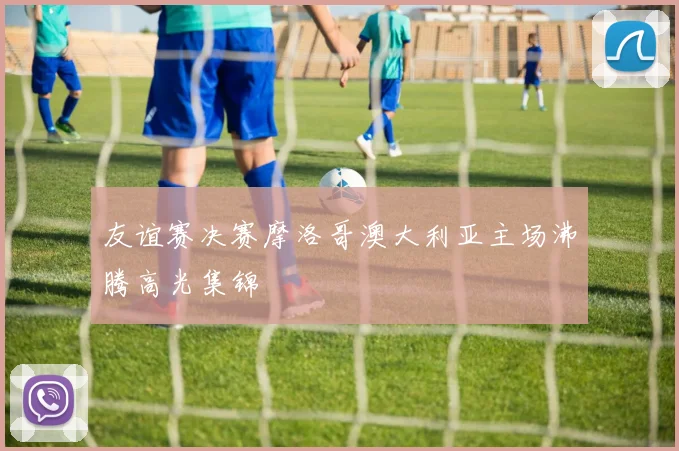 友谊赛决赛摩洛哥澳大利亚主场沸腾高光集锦