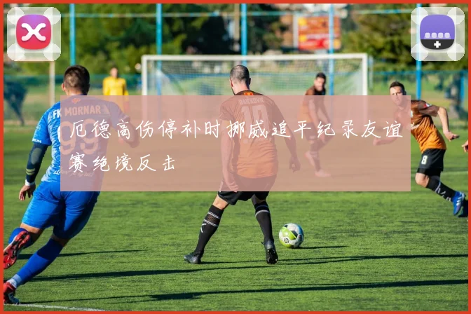 厄德高伤停补时挪威追平纪录友谊赛绝境反击
