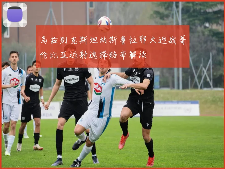 乌兹别克斯坦纳斯鲁拉耶夫迎战哥伦比亚远射选择赔率解读