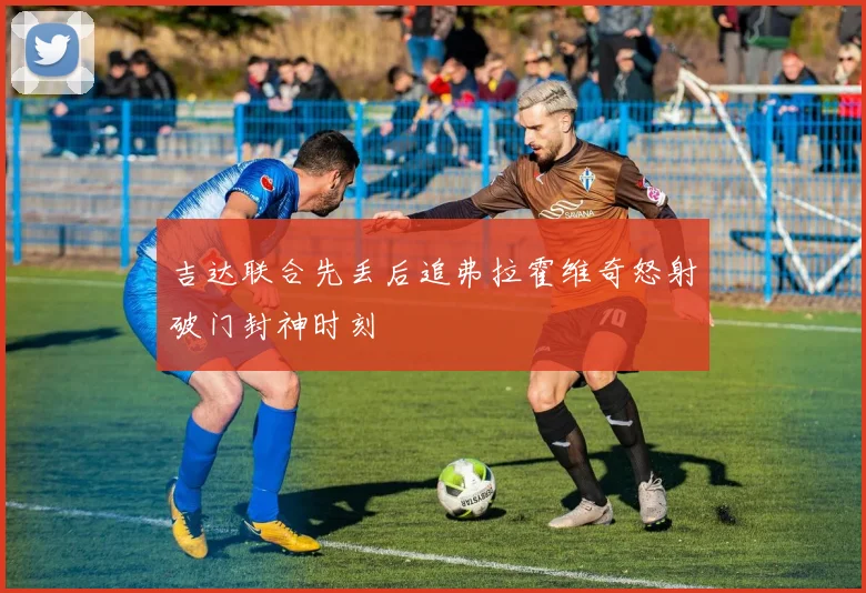 吉达联合先丢后追弗拉霍维奇怒射破门封神时刻