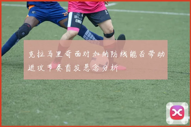 克拉马里奇面对加纳防线能否带动进攻节奏首发悬念分析