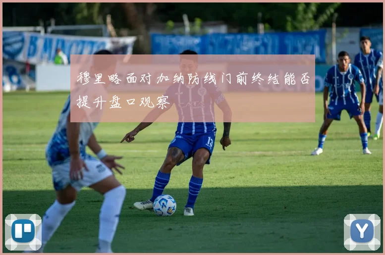 穆里略面对加纳防线门前终结能否提升盘口观察