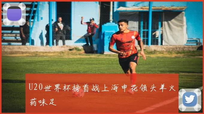 U20世界杯榜首战上海申花领头羊火药味足