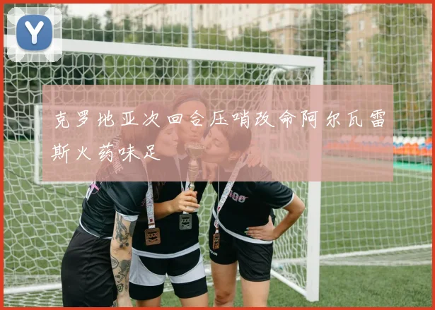 克罗地亚次回合压哨改命阿尔瓦雷斯火药味足