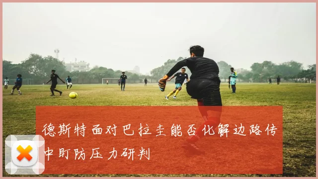 德斯特面对巴拉圭能否化解边路传中盯防压力研判