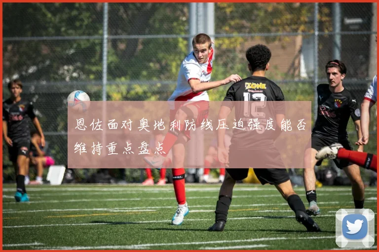 恩佐面对奥地利防线压迫强度能否维持重点盘点