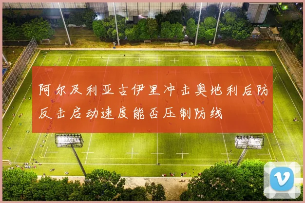 阿尔及利亚古伊里冲击奥地利后防反击启动速度能否压制防线