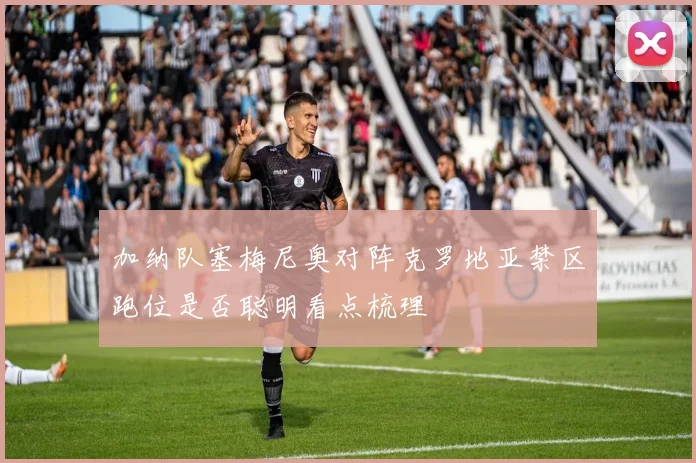 加纳队塞梅尼奥对阵克罗地亚禁区跑位是否聪明看点梳理