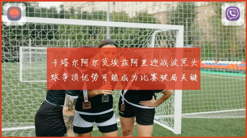 卡塔尔阿尔莫埃兹阿里迎战波黑头球争顶优势可能成为比赛破局关键