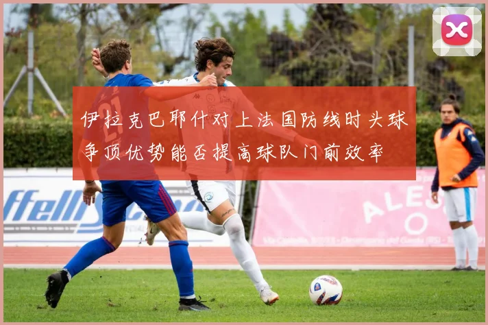 伊拉克巴耶什对上法国防线时头球争顶优势能否提高球队门前效率