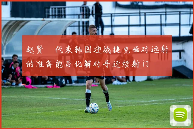 赵贤祐代表韩国迎战捷克面对远射的准备能否化解对手连续射门