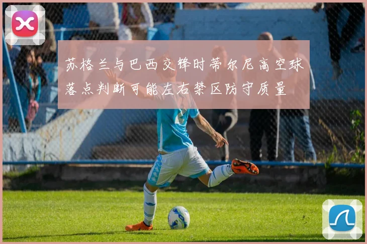 苏格兰与巴西交锋时蒂尔尼高空球落点判断可能左右禁区防守质量