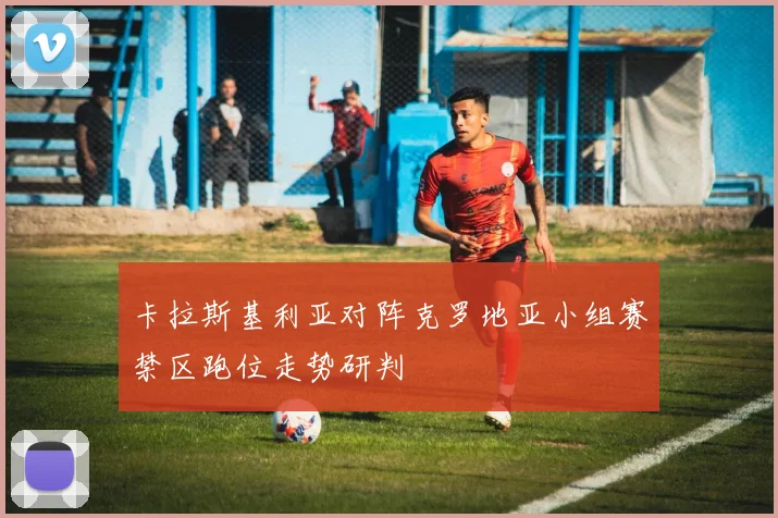卡拉斯基利亚对阵克罗地亚小组赛禁区跑位走势研判
