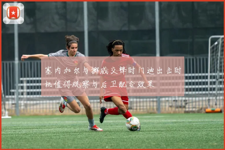 塞内加尔与挪威交锋时门迪出击时机值得观察与后卫配合效果