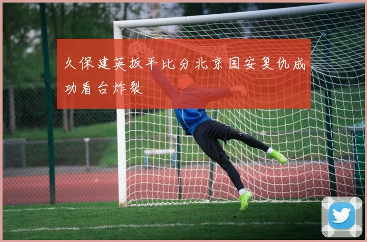 久保建英扳平比分北京国安复仇成功看台炸裂