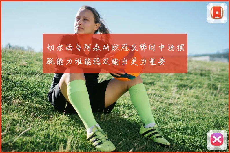 切尔西与阿森纳欧冠交锋时中场摆脱能力谁能稳定输出更为重要