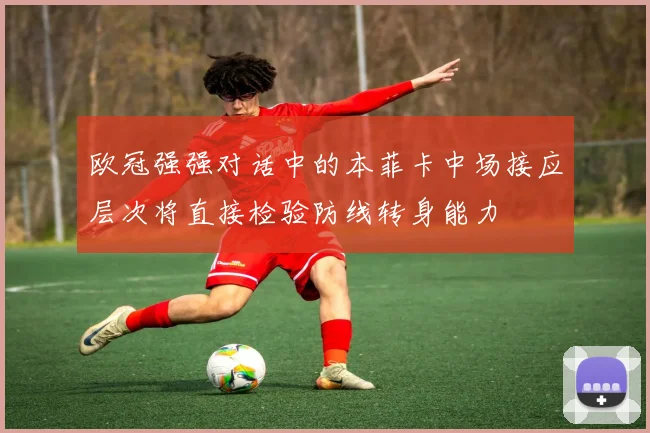欧冠强强对话中的本菲卡中场接应层次将直接检验防线转身能力