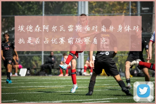 埃德森阿尔瓦雷斯面对南非身体对抗是否占优赛前观察看点