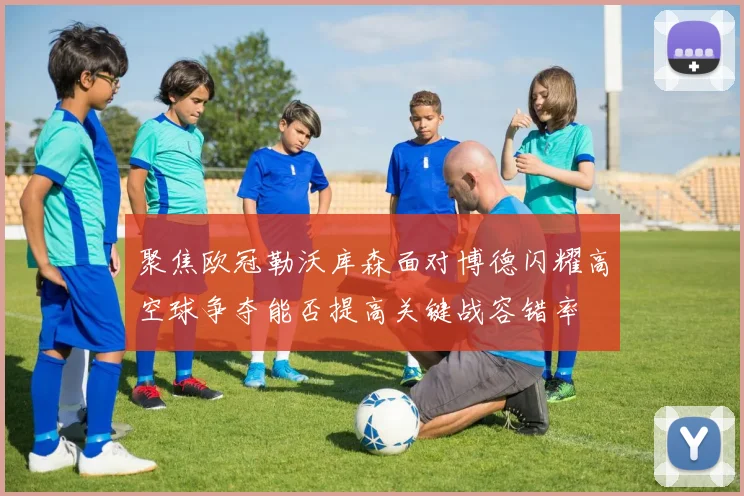 聚焦欧冠勒沃库森面对博德闪耀高空球争夺能否提高关键战容错率